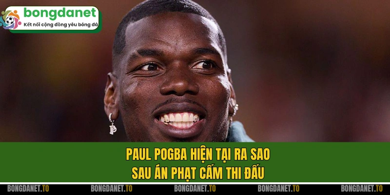 Paul Pogba hiện tại ra sao sau án phạt cấm thi đấu