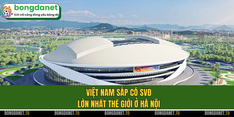 Việt Nam sắp có SVĐ lớn nhất thế giới ở Hà Nội